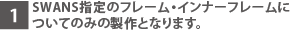 SWANS指定のフレーム・インナーフレームについてのみの製作となります。